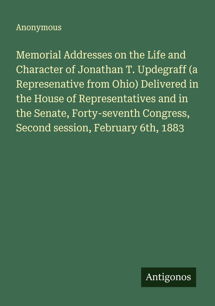 Memorial Addresses on the Life and Character of Jonathan T. Updegraff (a Represenative from Ohio) Delivered in the House of Representatives and in ...