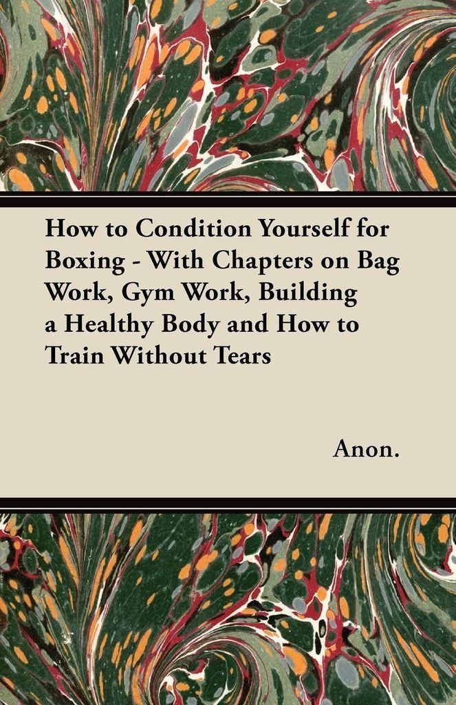 How to Condition Yourself for Boxing - With Chapters on Bag Work, Gym Work, Building a Healthy Body and How to Train Without Tears