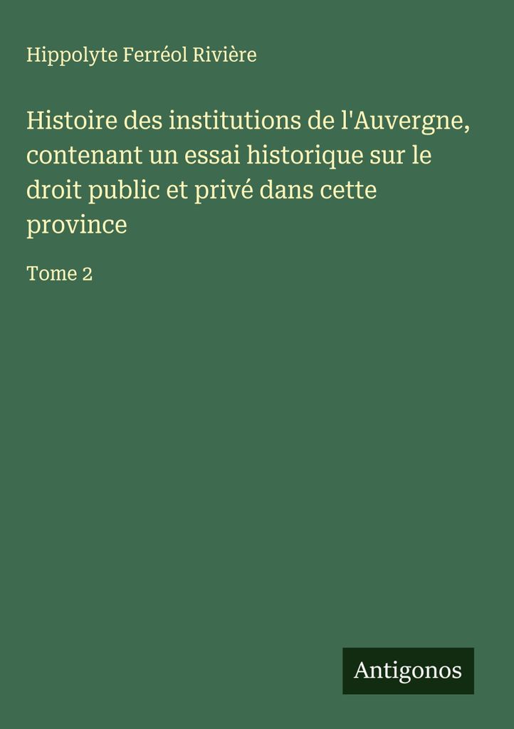 Histoire des institutions de l'Auvergne, contenant un essai historique sur le droit public et privé dans cette province