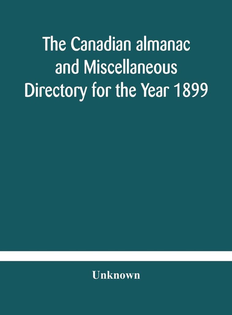 The Canadian almanac and Miscellaneous Directory for the Year 1899 Being The Third Year After Leap Year Containing Full And Authentic Commercial, S...