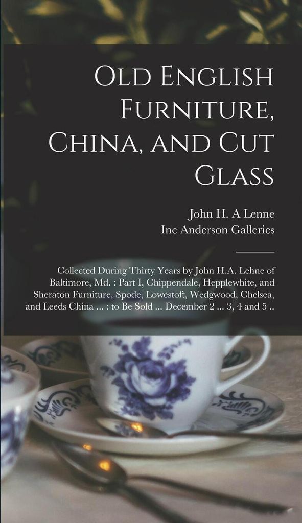 Old English Furniture, China, and Cut Glass: Collected During Thirty Years by John H.A. Lehne of Baltimore, Md.: Part I, Chippendale, Hepplewhite, and