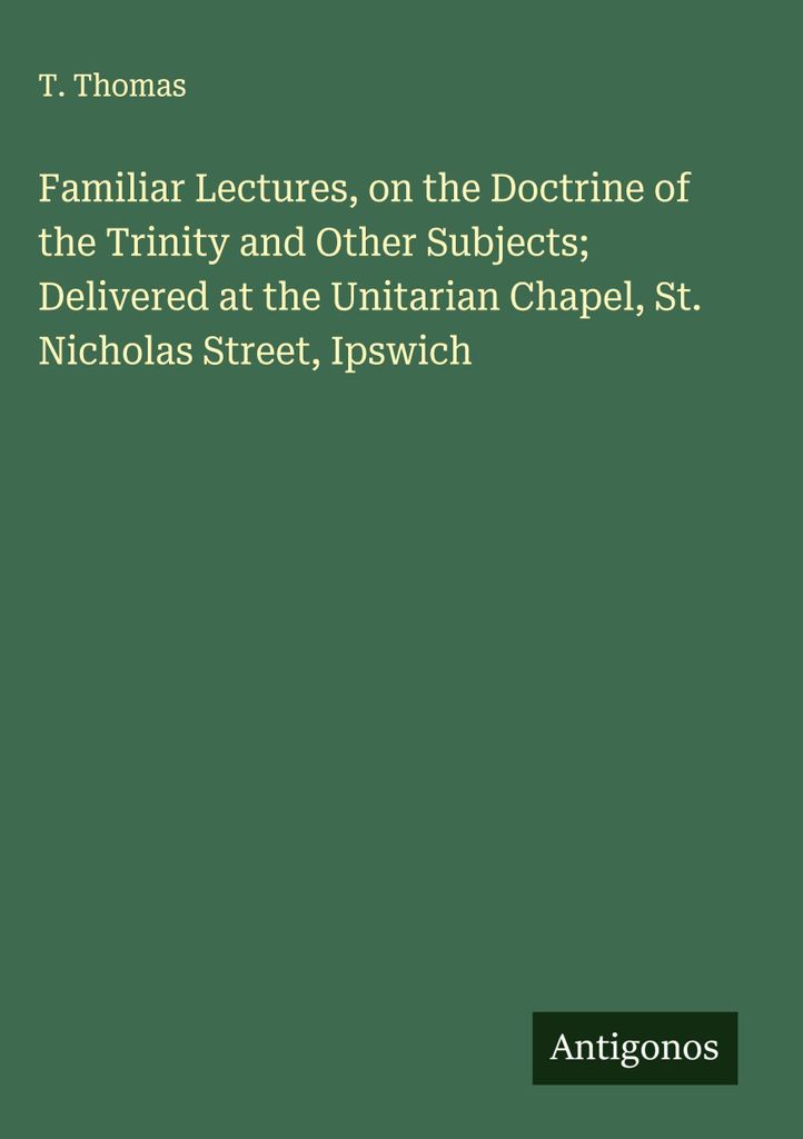 Familiar Lectures, on the Doctrine of the Trinity and Other Subjects; Delivered at the Unitarian Chapel, St. Nicholas Street, Ipswich