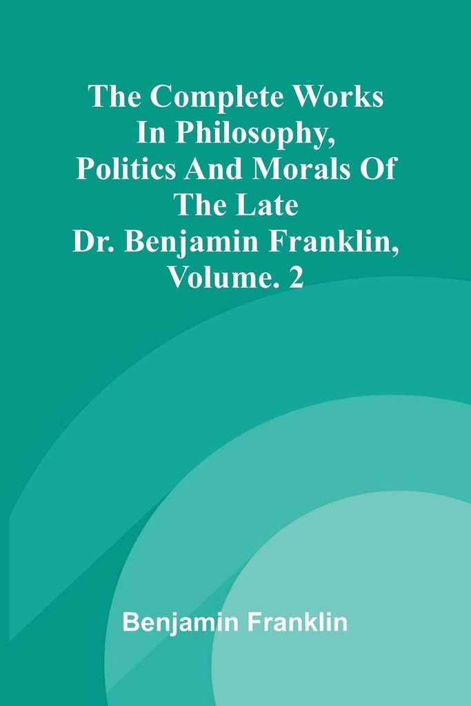 The Complete Works in Philosophy, Politics and Morals of the late Dr. Benjamin Franklin, Vol. 2