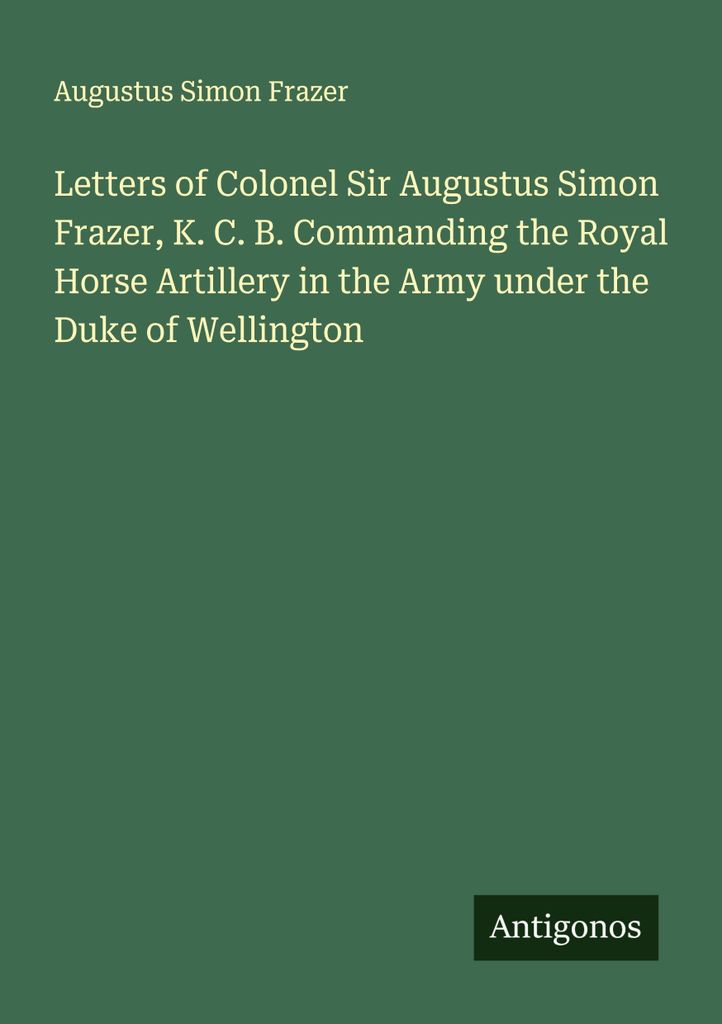 Letters of Colonel Sir Augustus Simon Frazer, K. C. B. Commanding the Royal Horse Artillery in the Army under the Duke of Wellington