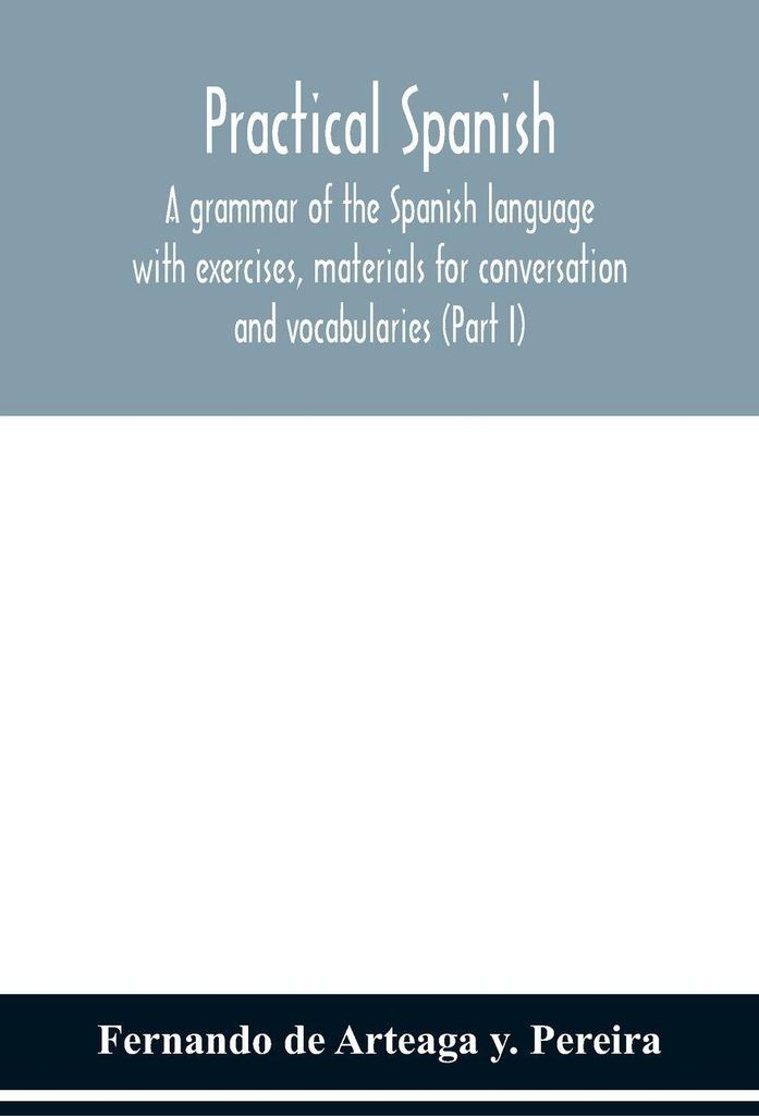Practical Spanish, a grammar of the Spanish language with exercises, materials for conversation and vocabularies (Part I)