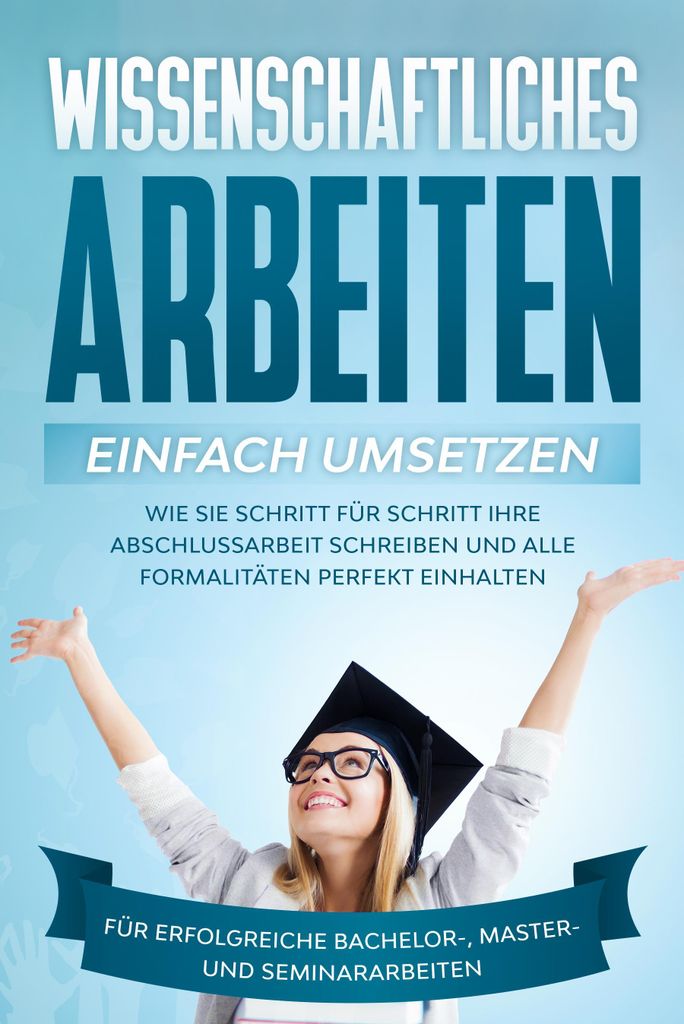 Wissenschaftliches Arbeiten einfach umsetzen: Wie Sie Schritt für Schritt Ihre Abschlussarbeit schreiben und alle Formalitäten perfekt einhalten/...