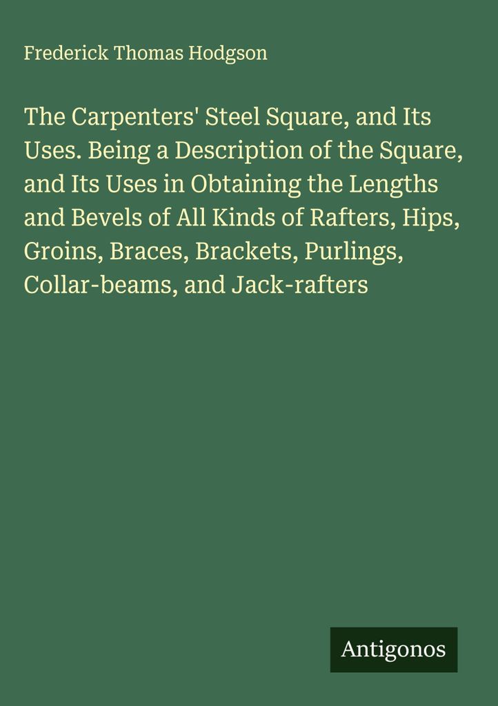The Carpenters' Steel Square, and Its Uses. Being a Description of the Square, and Its Uses in Obtaining the Lengths and Bevels of All Kinds of Raf...