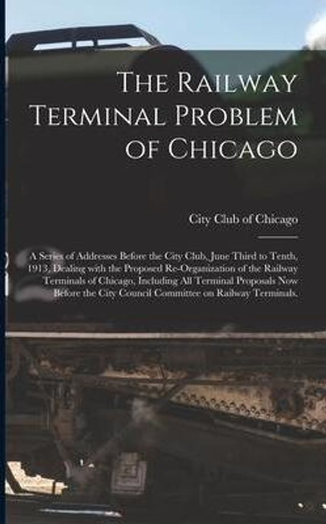 The Railway Terminal Problem of Chicago; a Series of Addresses Before the City Club, June Third to Tenth, 1913, Dealing With the Proposed Re-organizat