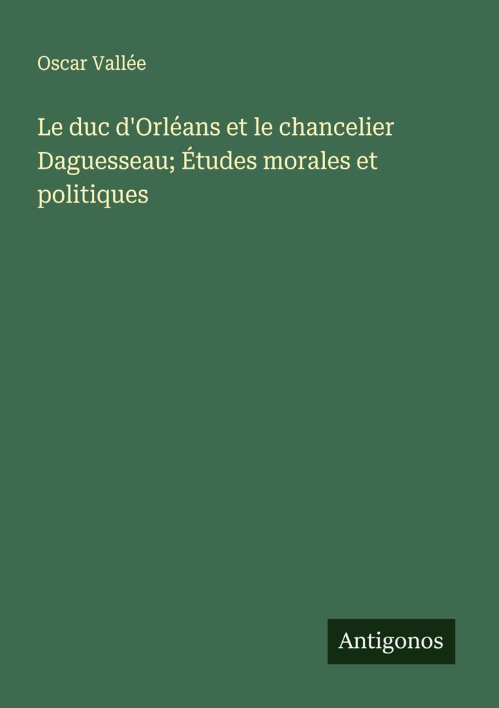 Der Herzog von Orléans und der Kanzler Daguesseau Moralische und politische Studien