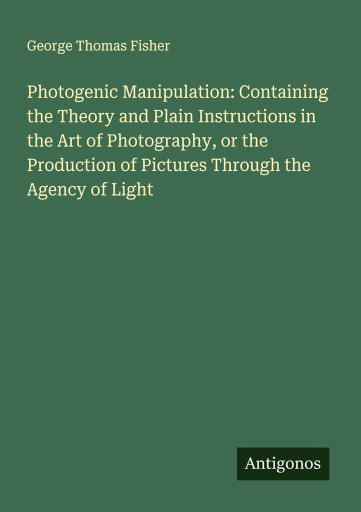 Photogenic Manipulation: Containing the Theory and Plain Instructions in the Art of Photography, or the Production of Pictures Through the Agency o...