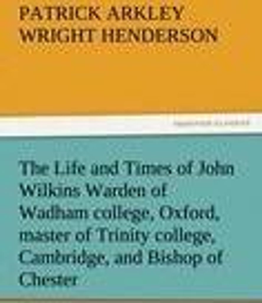 The Life and Times of John Wilkins Warden of Wadham college, Oxford, master of Trinity college, Cambridge, and Bishop of Chester