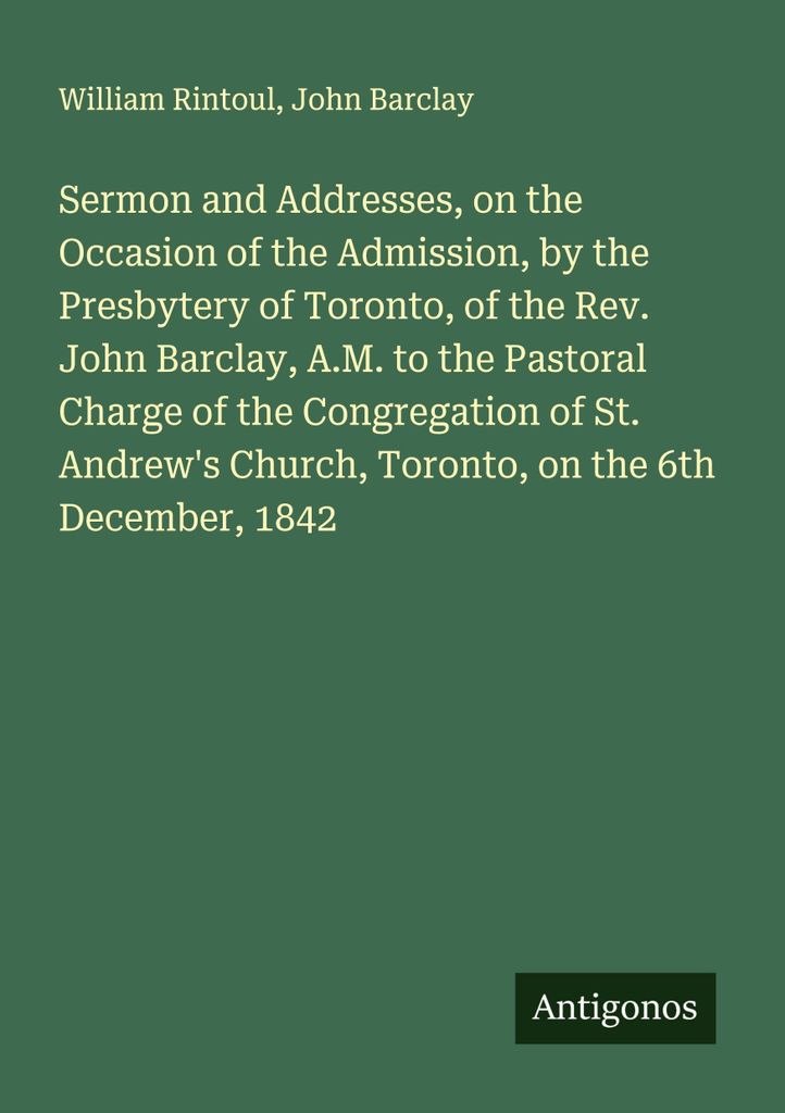 Sermon and Addresses, on the Occasion of the Admission, by the Presbytery of Toronto, of the Rev. John Barclay, A.M. to the Pastoral Charge of the ...