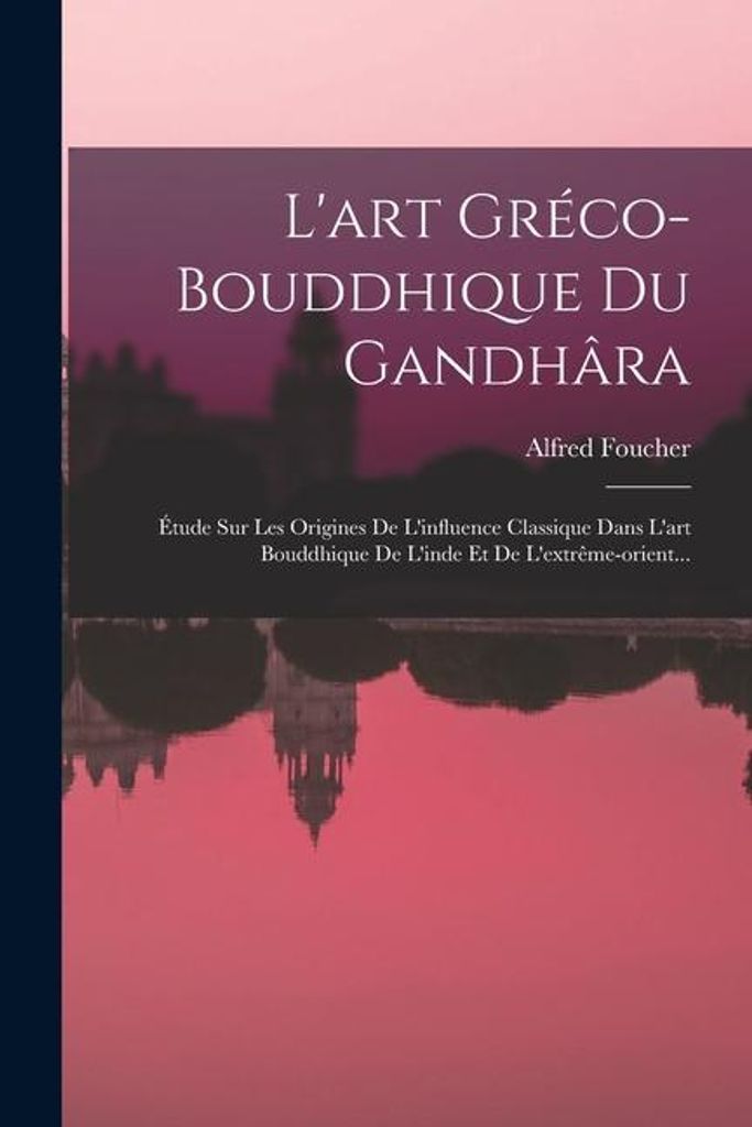 L'art Gréco-bouddhique Du Gandhâra: Étude Sur Les Origines De L'influence Classique Dans L'art Bouddhique De L'inde Et De L'extrême-orient...
