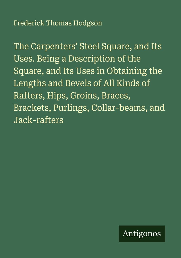 The Carpenters' Steel Square, and Its Uses. Being a Description of the Square, and Its Uses in Obtaining the Lengths and Bevels of All Kinds of Raf...