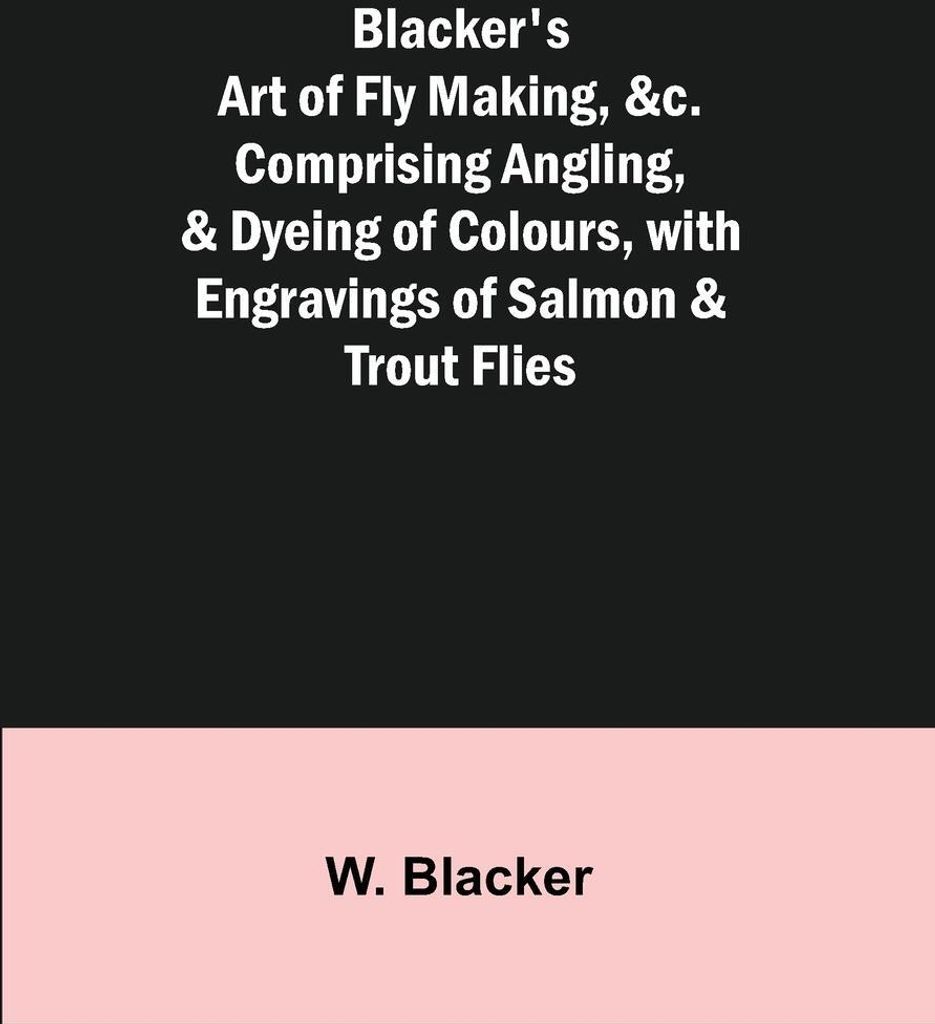 Blacker's Art of Fly Making, &c.; Comprising Angling, & Dyeing of Colours, with Engravings of Salmon & Trout Flies