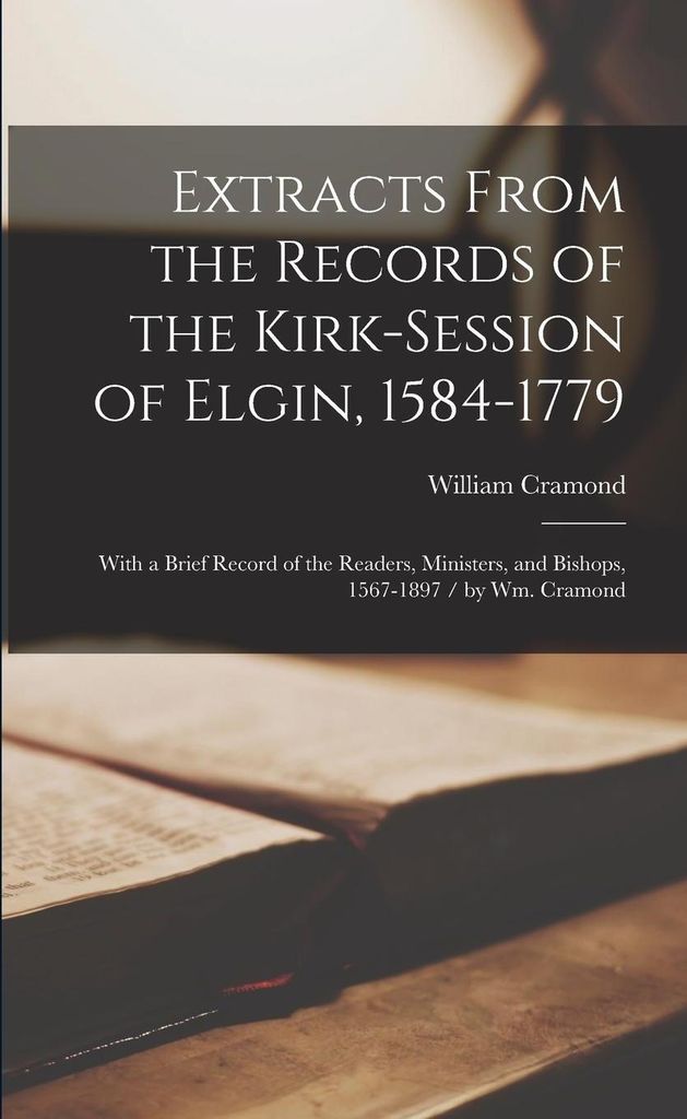 Extracts From the Records of the Kirk-Session of Elgin, 1584-1779: With a Brief Record of the Readers, Ministers, and Bishops, 1567-1897 / by Wm. Cram