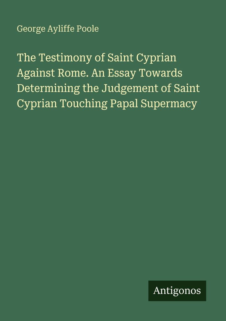 The Testimony of Saint Cyprian Against Rome. An Essay Towards Determining the Judgement of Saint Cyprian Touching Papal Supermacy