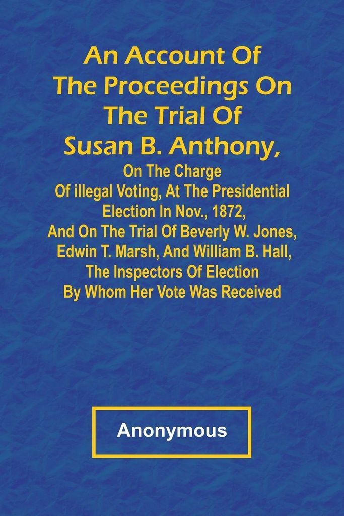 An Account of the Proceedings on the Trial of Susan B. Anthony, on the Charge of Illegal Voting, at the Presidential Election in Nov., 1872, and on...