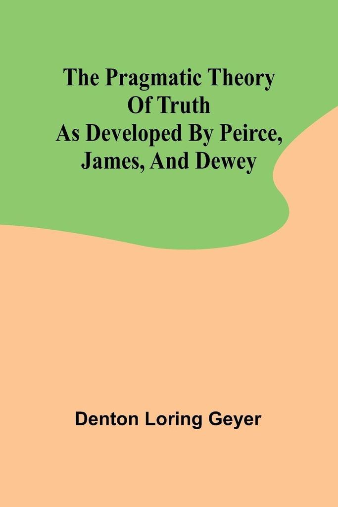 The pragmatic theory of truth as developed by Peirce, James, and Dewey