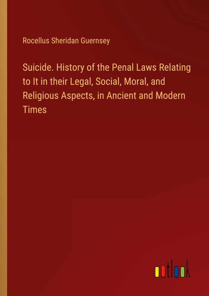 Suicide. History of the Penal Laws Relating to It in their Legal, Social, Moral, and Religious Aspects, in Ancient and Modern Times