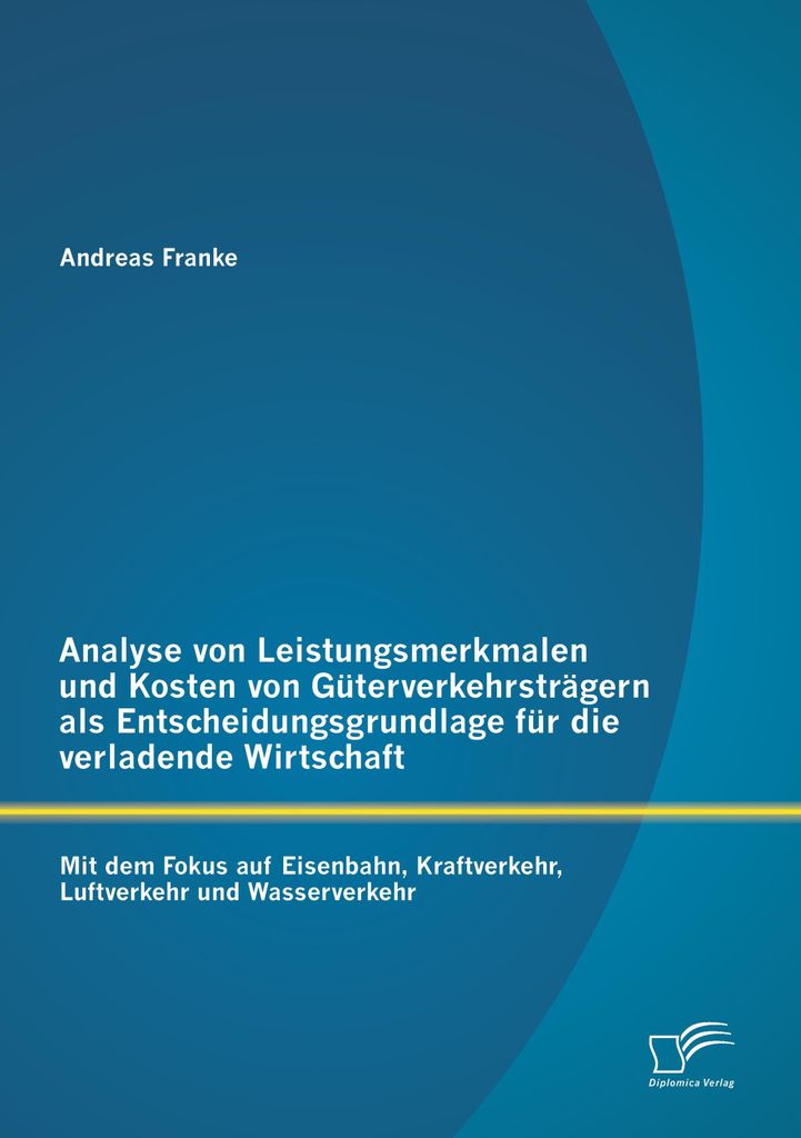 Analyse von Leistungsmerkmalen und Kosten von Güterverkehrsträgern als Entscheidungsgrundlage für die verladende Wirtschaft: Mit dem Fokus auf E...