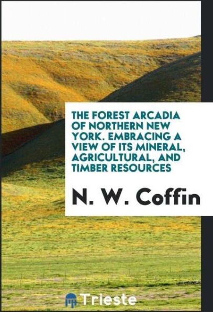 The Forest Arcadia of Northern New York. Embracing a View of Its Mineral, Agricultural, and Timber Resources