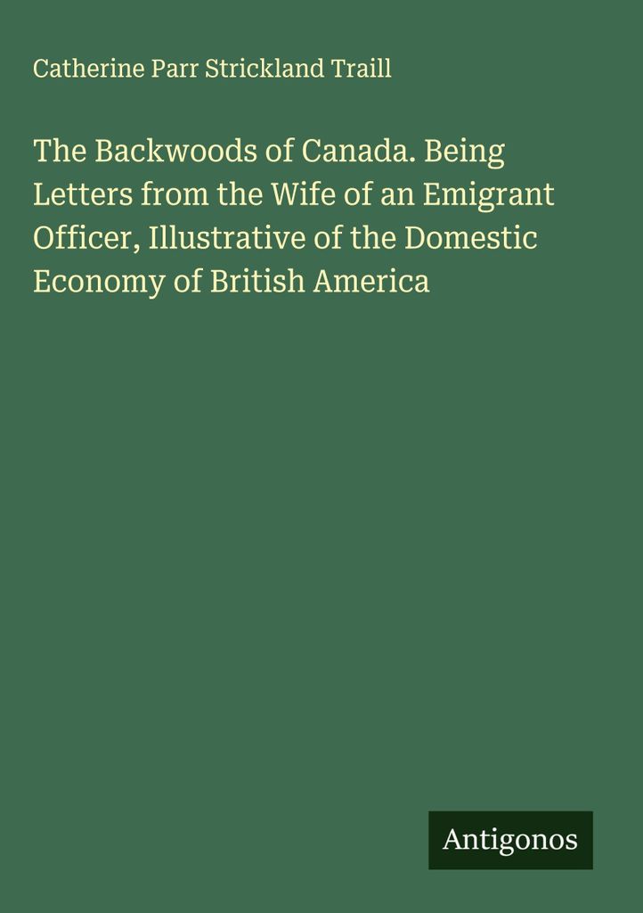 Die Hinterwälder von Kanada. Briefe der Frau eines Auswanderungsoffiziers, die die häusliche Wirtschaft in Britisch-Amerika veranschaulichen