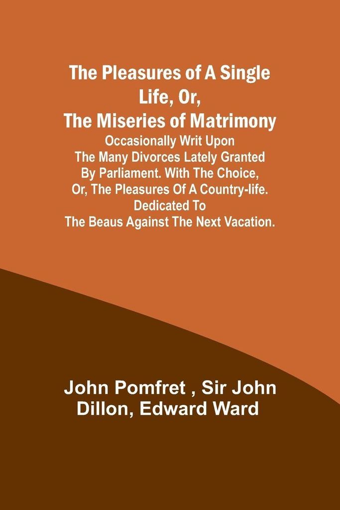 The Pleasures of a Single Life, Or, The Miseries of Matrimony ; Occasionally writ upon the many divorces lately granted by Parliament. With The cho...