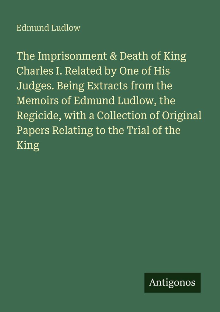 The Imprisonment & Death of King Charles I. Related by One of His Judges. Being Extracts from the Memoirs of Edmund Ludlow, the Regicide, with a Co...