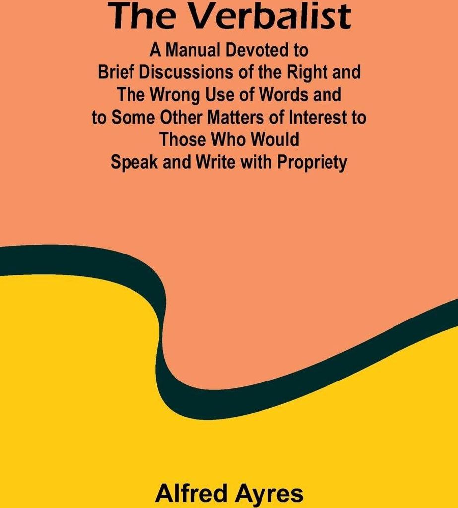The Verbalist; A Manual Devoted to Brief Discussions of the Right and the Wrong Use of Words and to Some Other Matters of Interest to Those Who Wou...