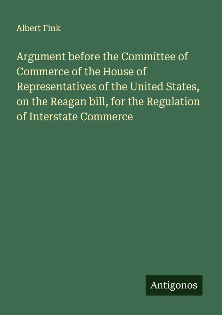 Argument before the Committee of Commerce of the House of Representatives of the United States, on the Reagan bill, for the Regulation of Interstat...