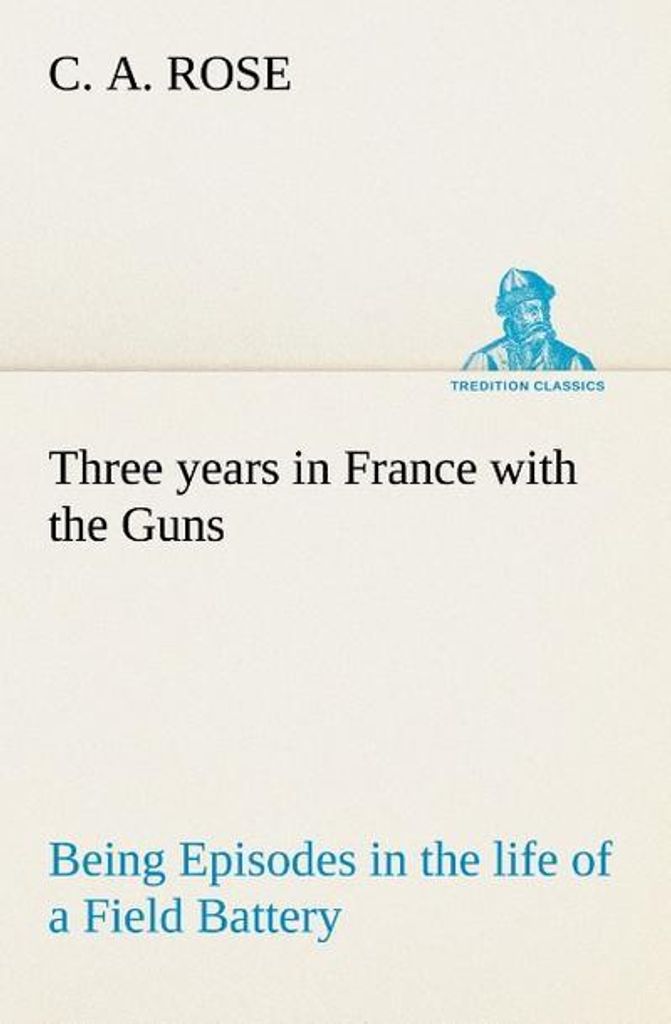 Three years in France with the Guns: Being Episodes in the life of a Field Battery