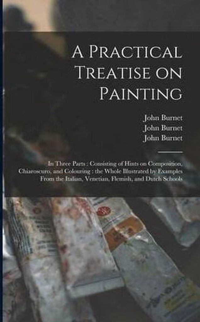 A Practical Treatise on Painting: in Three Parts: Consisting of Hints on Composition, Chiaroscuro, and Colouring: the Whole Illustrated by Examples Fr
