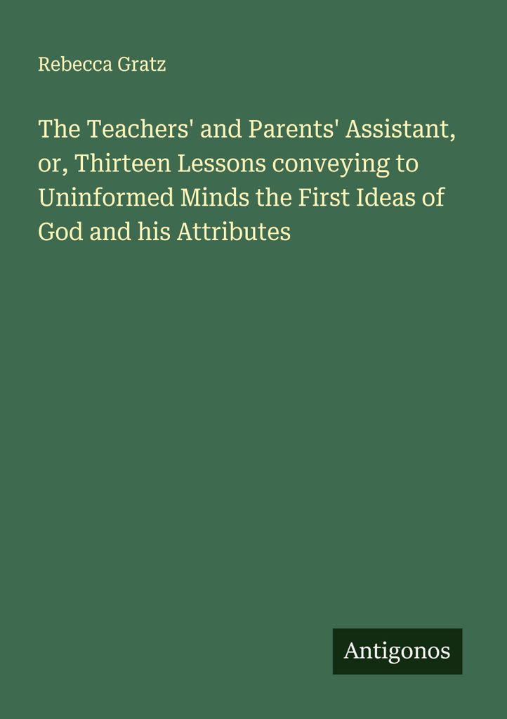 The Teachers' and Parents' Assistant, or, Thirteen Lessons conveying to Uninformed Minds the First Ideas of God and his Attributes