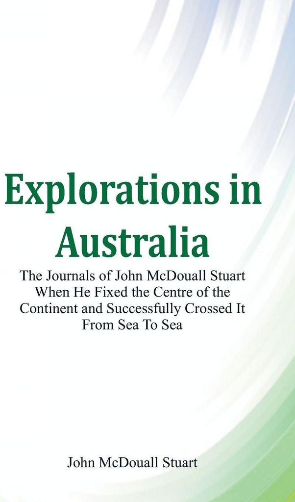 Explorations in Australia The Journals of John McDouall Stuart When He Fixed The Centre Of The Continent And Successfully Crossed It From Sea To Sea