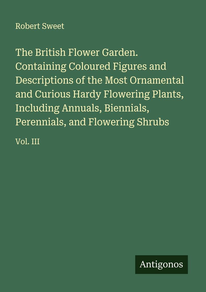 The British Flower Garden. Containing Coloured Figures and Descriptions of the Most Ornamental and Curious Hardy Flowering Plants, Including Annual...