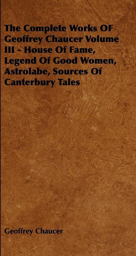 The Complete Works OF Geoffrey Chaucer Volume III - House Of Fame, Legend Of Good Women, Astrolabe, Sources Of Canterbury Tales