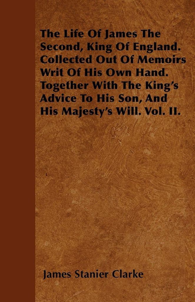 The Life Of James The Second, King Of England. Collected Out Of Memoirs Writ Of His Own Hand. Together With The King's Advice To His Son, And His M...