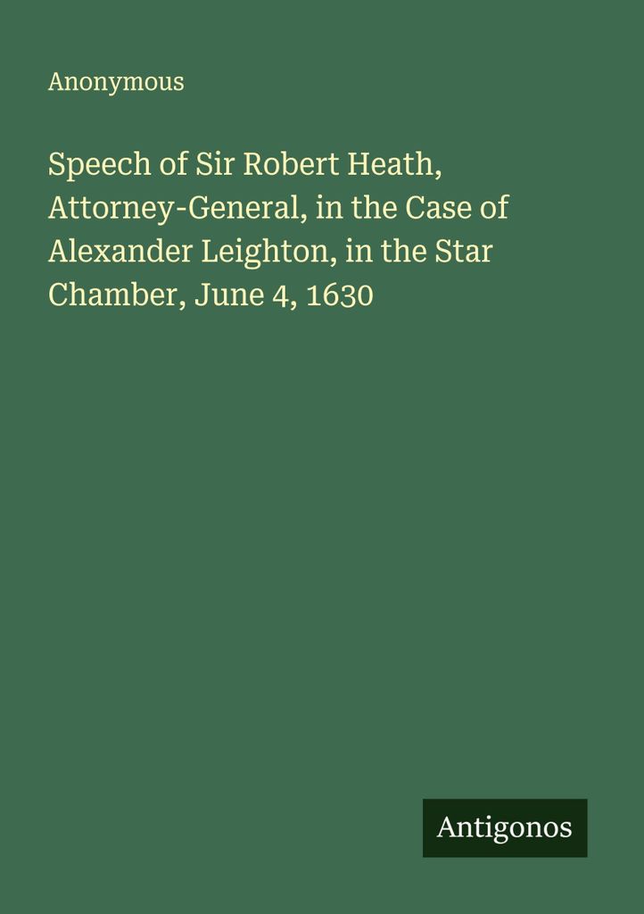 Speech of Sir Robert Heath, Attorney-General, in the Case of Alexander Leighton, in the Star Chamber, June 4, 1630