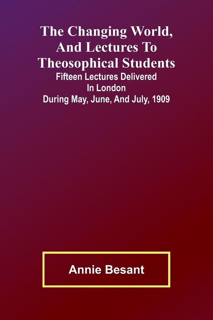 The Changing world, and lectures to theosophical students; Fifteen lectures delivered in London during May, June, and July, 1909