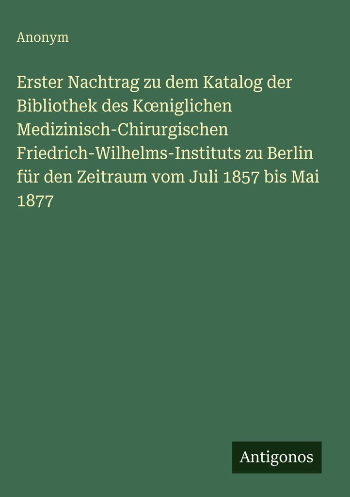 Erster Nachtrag zu dem Katalog der Bibliothek des K¿niglichen Medizinisch-Chirurgischen Friedrich-Wilhelms-Instituts zu Berlin für den Zeitraum v...