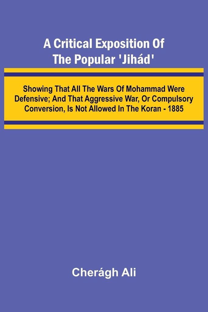 A Critical Exposition of the Popular 'Jih d'; Showing that all the Wars of Mohammad Were Defensive; and that Aggressive War, or Compulsory Conversi...