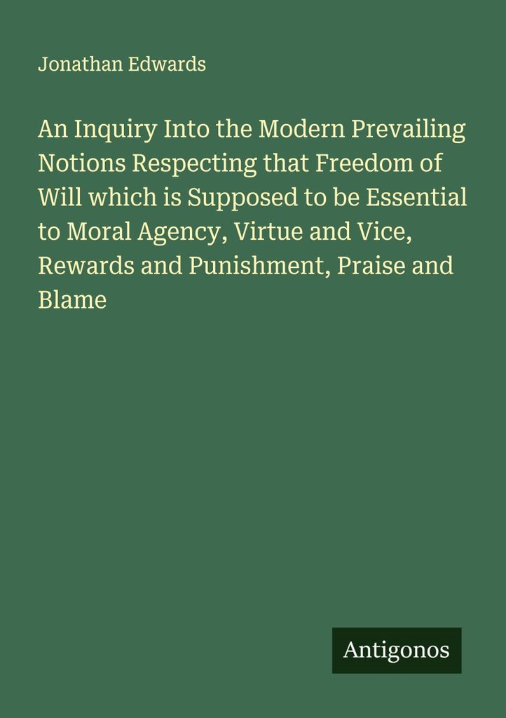 An Inquiry Into the Modern Prevailing Notions Respecting that Freedom of Will which is Supposed to be Essential to Moral Agency, Virtue and Vice, R...