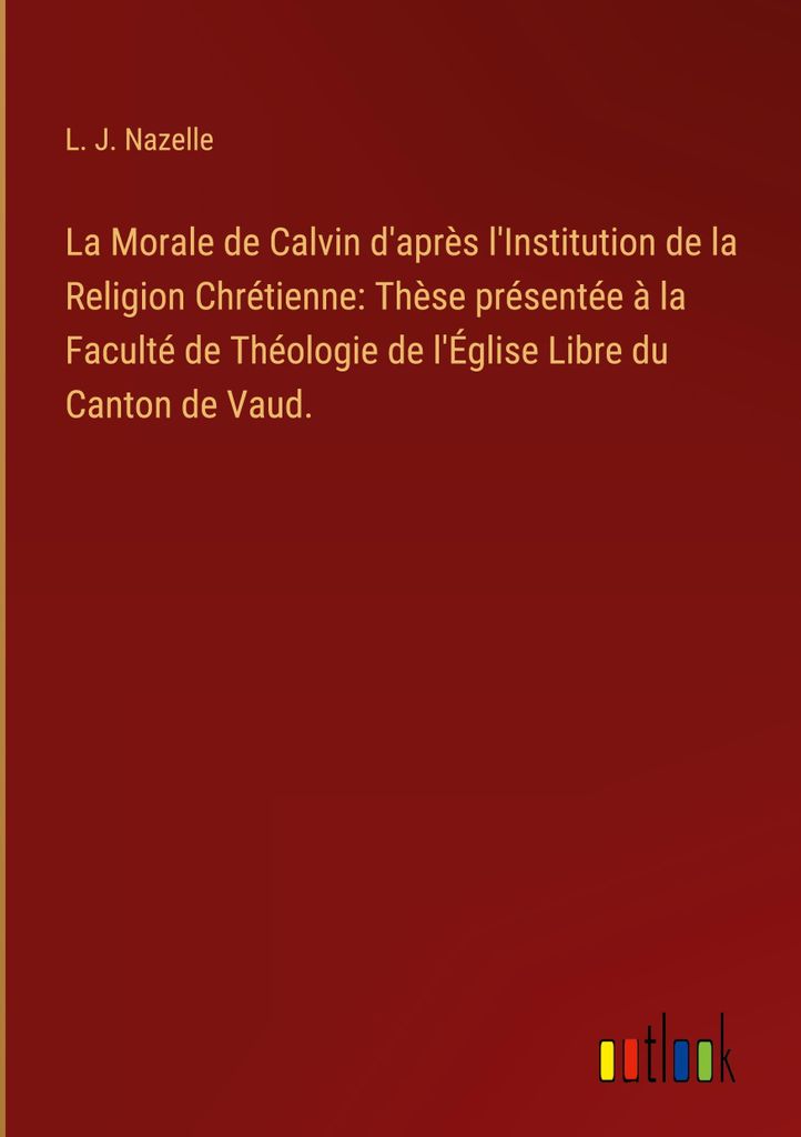 La Morale de Calvin d'après l'Institution de la Religion Chrétienne: Thèse présentée à la Faculté de Théologie de l'Église Libre du Canton...