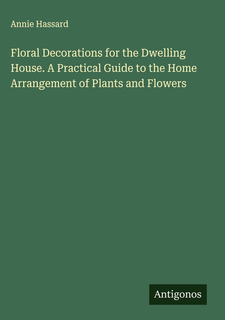 Floral Decorations for the Dwelling House. A Practical Guide to the Home Arrangement of Plants and Flowers