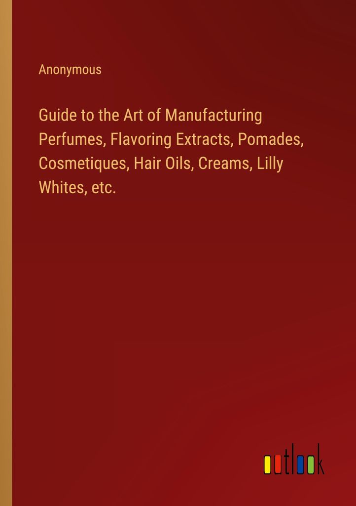 Guide to the Art of Manufacturing Perfumes, Flavoring Extracts, Pomades, Cosmetiques, Hair Oils, Creams, Lilly Whites, etc.