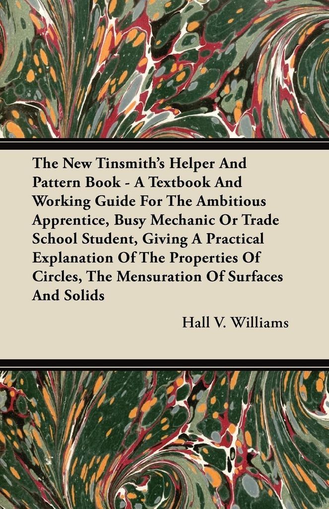 The New Tinsmith's Helper And Pattern Book - A Textbook And Working Guide For The Ambitious Apprentice, Busy Mechanic Or Trade School Student, Givi...