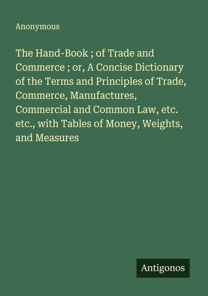 The Hand-Book ; of Trade and Commerce ; or, A Concise Dictionary of the Terms and Principles of Trade, Commerce, Manufactures, Commercial and Commo...