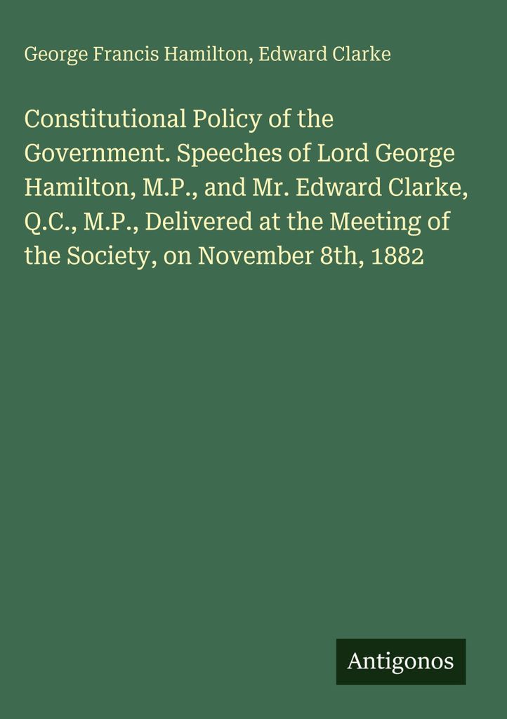 Constitutional Policy of the Government. Speeches of Lord George Hamilton, M.P., and Mr. Edward Clarke, Q.C., M.P., Delivered at the Meeting of the...