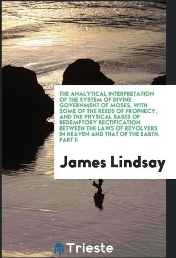 The Analytical Interpretation of the System of Divine Government of Moses, with Some of the Reeds of Prophecy, and the Physical Bases of Redemptory...